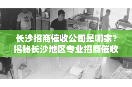 长沙招商催收公司是哪家？揭秘长沙地区专业招商催收机构