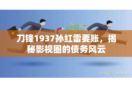 刀锋1937孙红雷要账，揭秘影视圈的债务风云