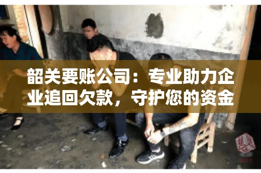 韶关要账公司：专业助力企业追回欠款，守护您的资金安全