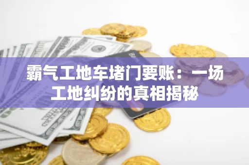 霸气工地车堵门要账：一场工地纠纷的真相揭秘