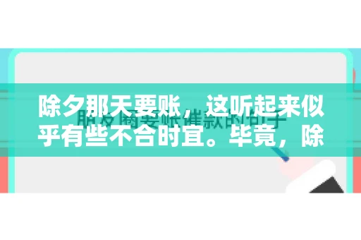 除夕那天要账，这听起来似乎有些不合时宜。毕竟，除夕是团圆的时刻，家家户户都在享受着节日的欢乐。然而，在现实生活中，总有一些人因为各种原因，不得不在这样一个特殊的日子里，去处理一些不那么愉快的事情，比如要账。今天，我们就来聊聊这个话题，看看在除夕那天要账，究竟是一种怎样的体验。