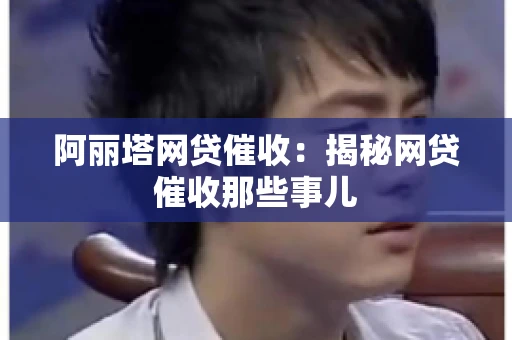 阿丽塔网贷催收：揭秘网贷催收那些事儿