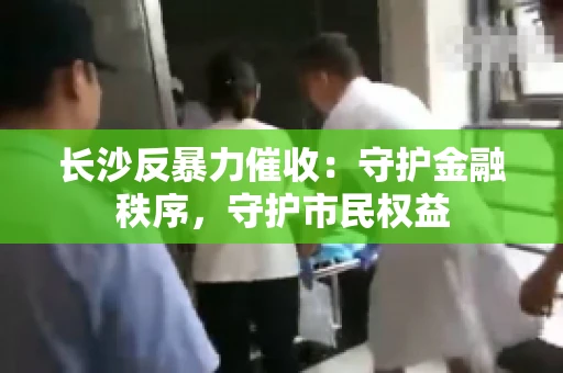 长沙反暴力催收：守护金融秩序，守护市民权益