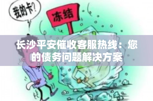 长沙平安催收客服热线：您的债务问题解决方案